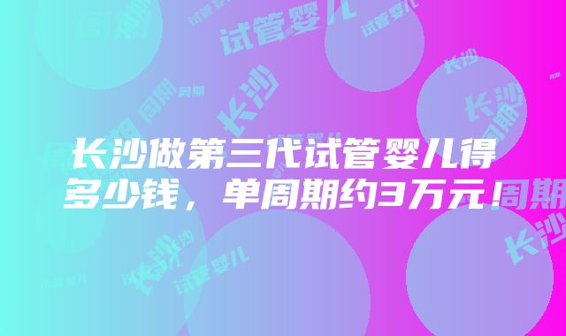 长沙做第三代试管婴儿得多少钱，单周期约3万元！