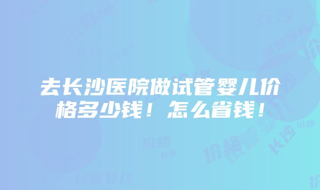 去长沙医院做试管婴儿价格多少钱！怎么省钱！