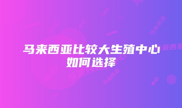 马来西亚比较大生殖中心如何选择