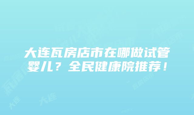 大连瓦房店市在哪做试管婴儿？全民健康院推荐！