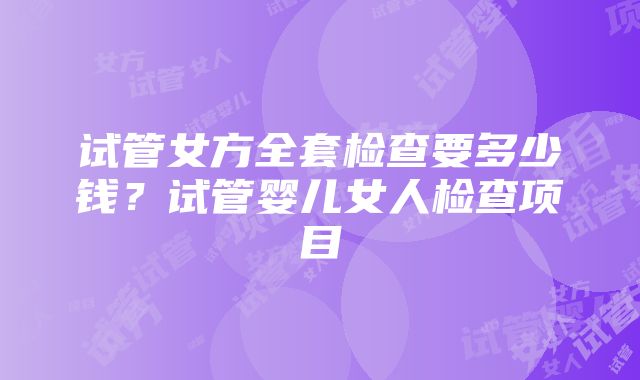 试管女方全套检查要多少钱？试管婴儿女人检查项目