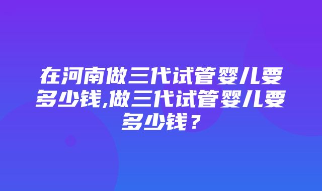 在河南做三代试管婴儿要多少钱,做三代试管婴儿要多少钱？