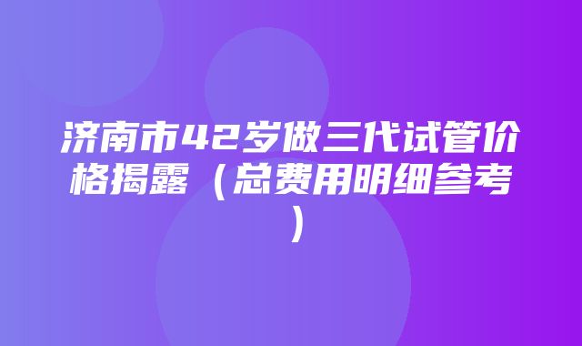 济南市42岁做三代试管价格揭露（总费用明细参考）