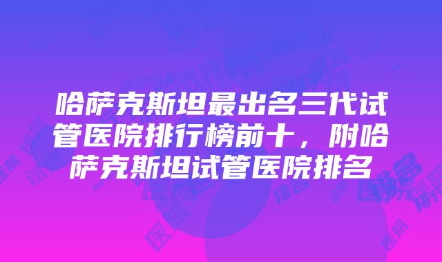 哈萨克斯坦最出名三代试管医院排行榜前十，附哈萨克斯坦试管医院排名