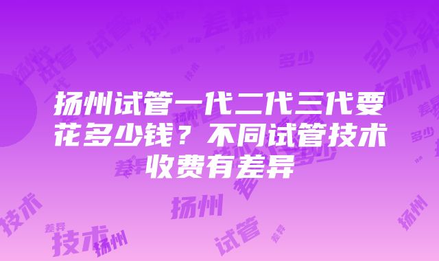 扬州试管一代二代三代要花多少钱？不同试管技术收费有差异