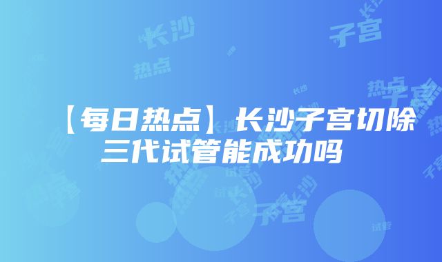 【每日热点】长沙子宫切除三代试管能成功吗