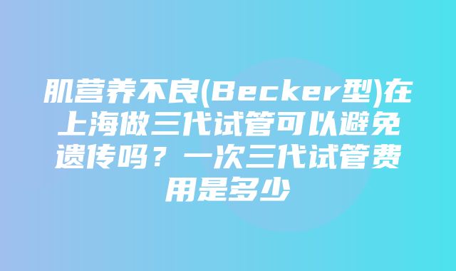 肌营养不良(Becker型)在上海做三代试管可以避免遗传吗？一次三代试管费用是多少