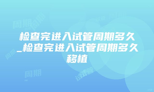 检查完进入试管周期多久_检查完进入试管周期多久移植