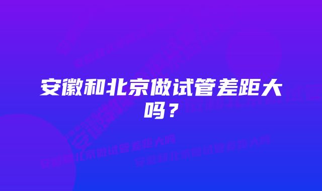 安徽和北京做试管差距大吗？