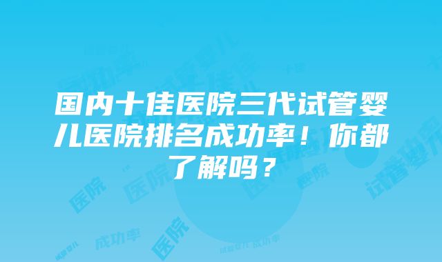 国内十佳医院三代试管婴儿医院排名成功率！你都了解吗？