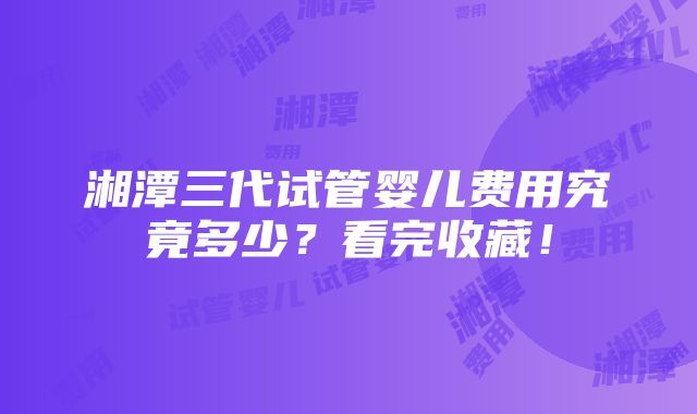 湘潭三代试管婴儿费用究竟多少？看完收藏！