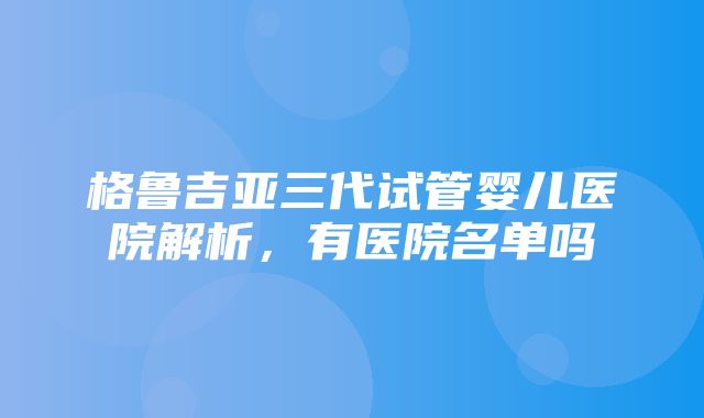 格鲁吉亚三代试管婴儿医院解析，有医院名单吗