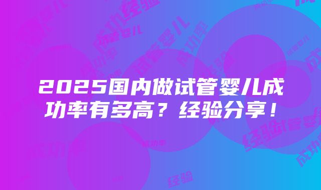 2025国内做试管婴儿成功率有多高？经验分享！