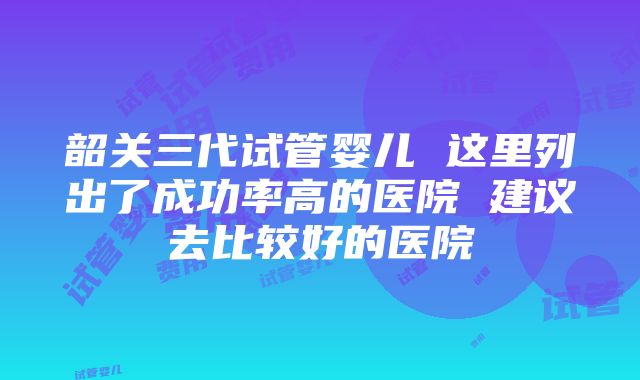 韶关三代试管婴儿 这里列出了成功率高的医院 建议去比较好的医院