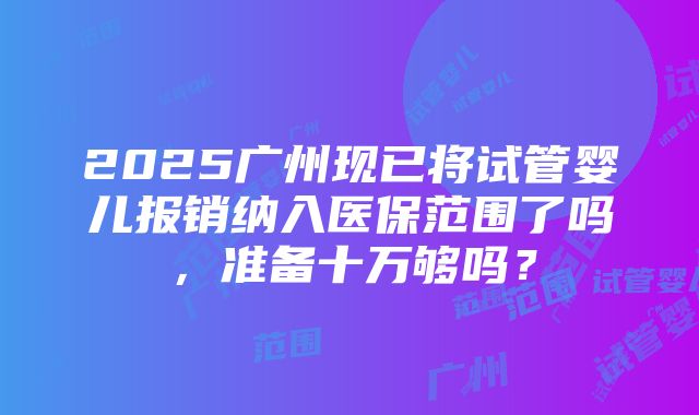 2025广州现已将试管婴儿报销纳入医保范围了吗，准备十万够吗？