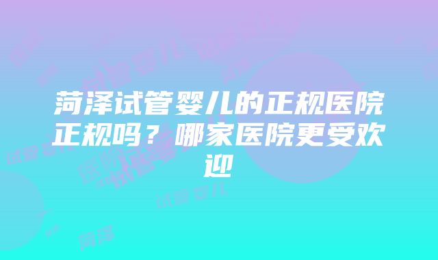 菏泽试管婴儿的正规医院正规吗？哪家医院更受欢迎