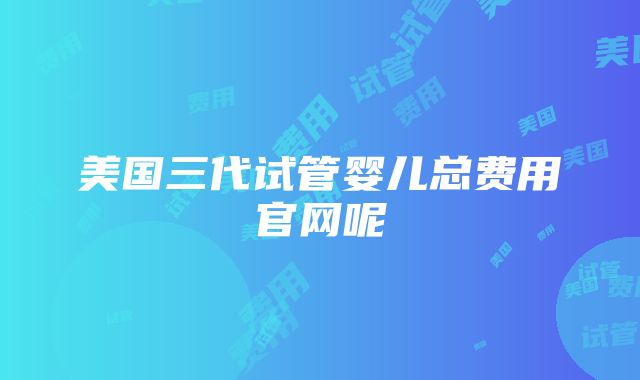 美国三代试管婴儿总费用官网呢