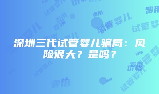 深圳三代试管婴儿骗局：风险很大？是吗？