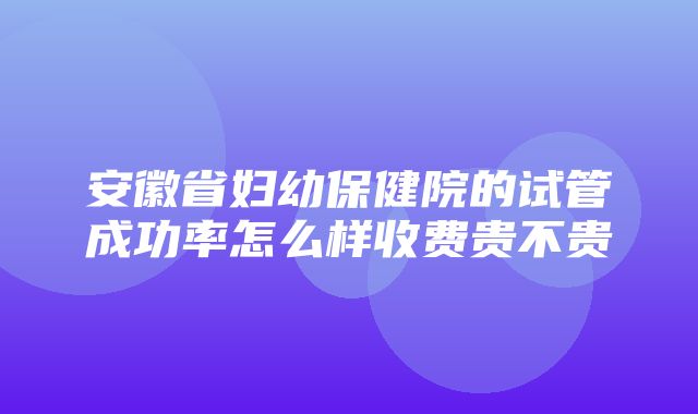 安徽省妇幼保健院的试管成功率怎么样收费贵不贵