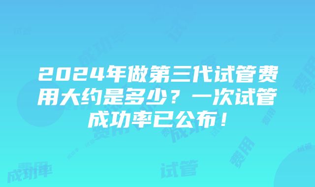 2024年做第三代试管费用大约是多少？一次试管成功率已公布！