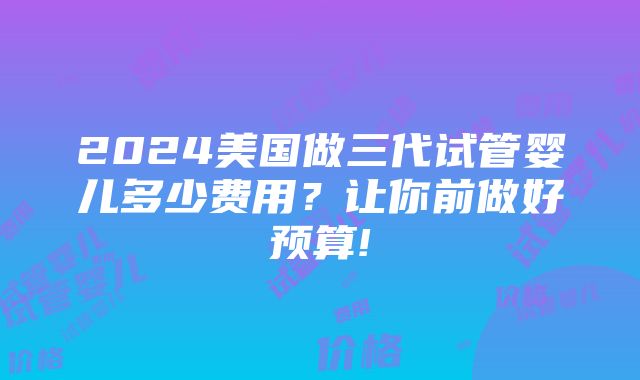 2024美国做三代试管婴儿多少费用？让你前做好预算!