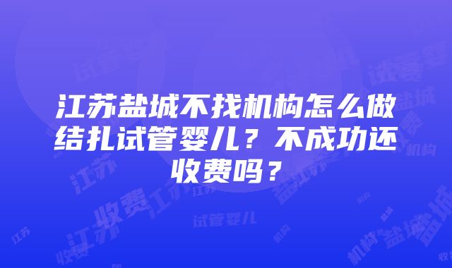 江苏盐城不找机构怎么做结扎试管婴儿？不成功还收费吗？