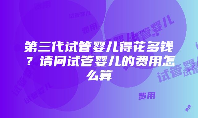 第三代试管婴儿得花多钱？请问试管婴儿的费用怎么算