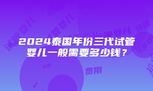 2024泰国年份三代试管婴儿一般需要多少钱？