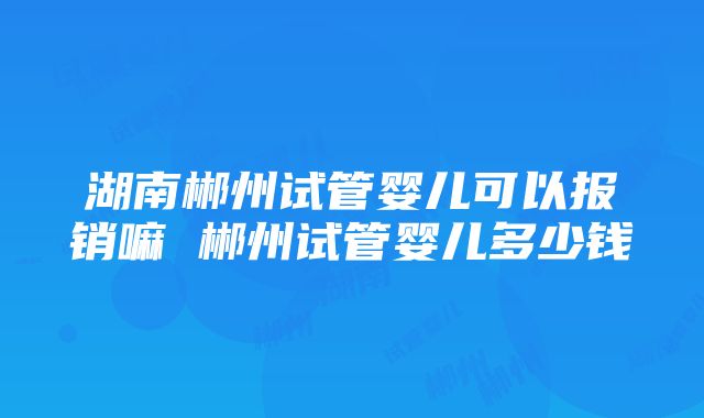 湖南郴州试管婴儿可以报销嘛 郴州试管婴儿多少钱