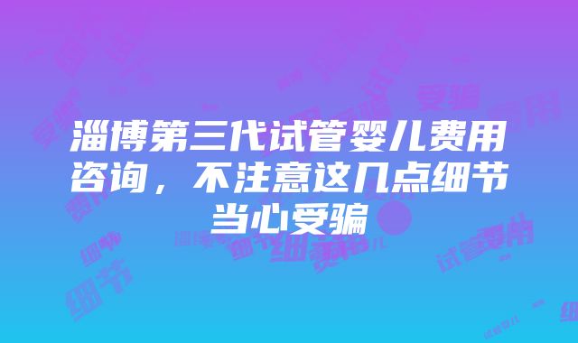 淄博第三代试管婴儿费用咨询，不注意这几点细节当心受骗