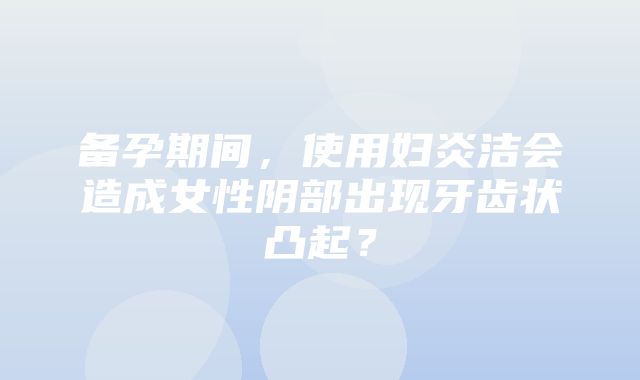 备孕期间，使用妇炎洁会造成女性阴部出现牙齿状凸起？