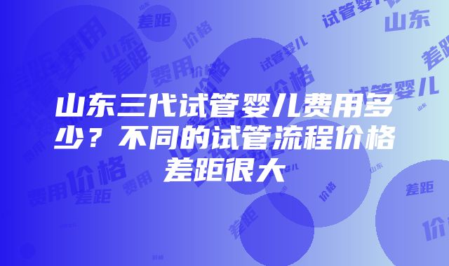 山东三代试管婴儿费用多少？不同的试管流程价格差距很大