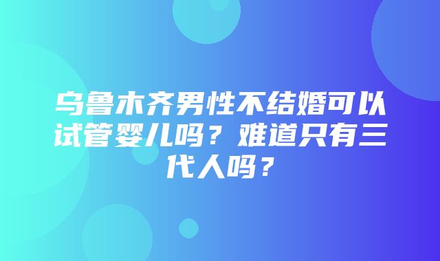 乌鲁木齐男性不结婚可以试管婴儿吗？难道只有三代人吗？