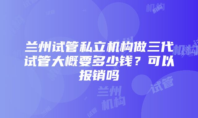 兰州试管私立机构做三代试管大概要多少钱？可以报销吗