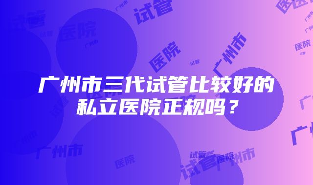 广州市三代试管比较好的私立医院正规吗？