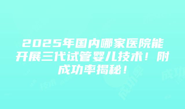 2025年国内哪家医院能开展三代试管婴儿技术！附成功率揭秘！