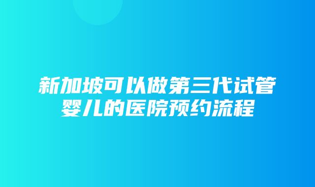 新加坡可以做第三代试管婴儿的医院预约流程