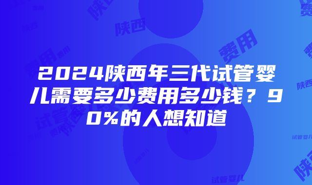 2024陕西年三代试管婴儿需要多少费用多少钱？90%的人想知道