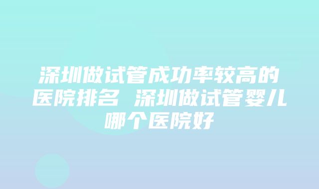 深圳做试管成功率较高的医院排名 深圳做试管婴儿哪个医院好