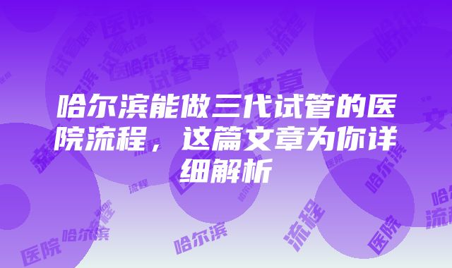 哈尔滨能做三代试管的医院流程，这篇文章为你详细解析