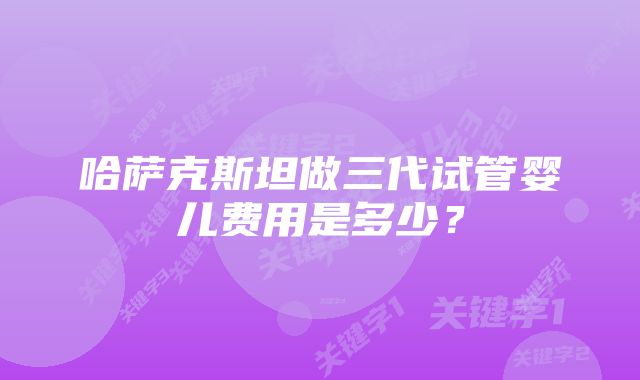 哈萨克斯坦做三代试管婴儿费用是多少？