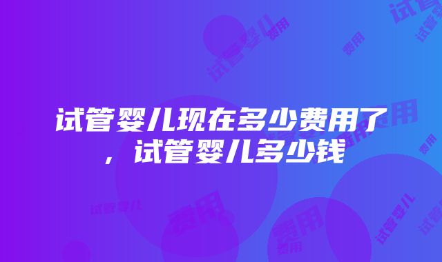 试管婴儿现在多少费用了，试管婴儿多少钱