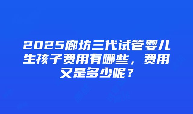 2025廊坊三代试管婴儿生孩子费用有哪些，费用又是多少呢？