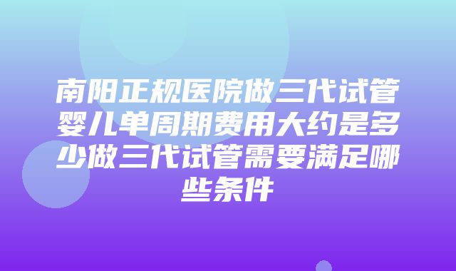 南阳正规医院做三代试管婴儿单周期费用大约是多少做三代试管需要满足哪些条件