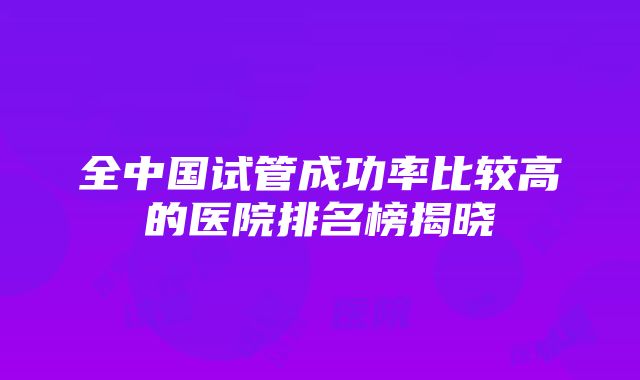 全中国试管成功率比较高的医院排名榜揭晓