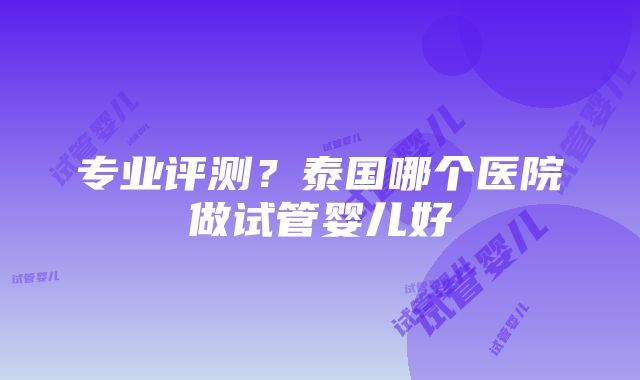 专业评测？泰国哪个医院做试管婴儿好