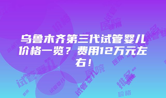 乌鲁木齐第三代试管婴儿价格一览？费用12万元左右！