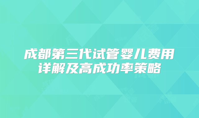 成都第三代试管婴儿费用详解及高成功率策略