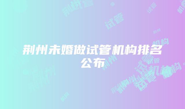 荆州未婚做试管机构排名公布