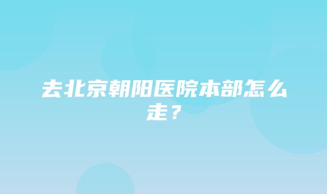 去北京朝阳医院本部怎么走？